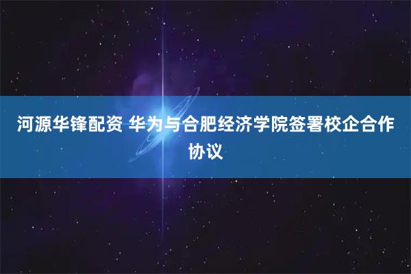 河源华锋配资 华为与合肥经济学院签署校企合作协议