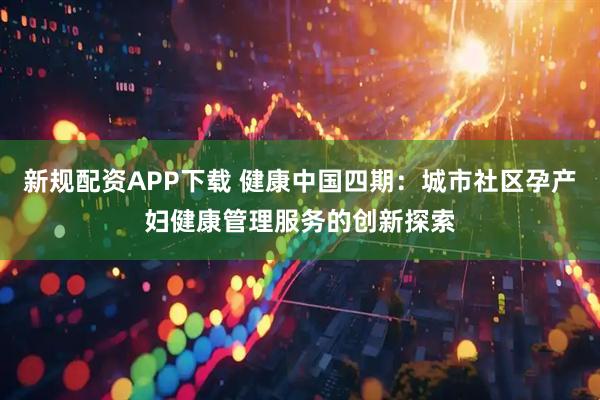 新规配资APP下载 健康中国四期：城市社区孕产妇健康管理服务的创新探索