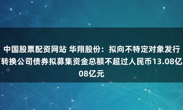 中国股票配资网站 华翔股份：拟向不特定对象发行可转换公司债券拟募集资金总额不超过人民币13.08亿元