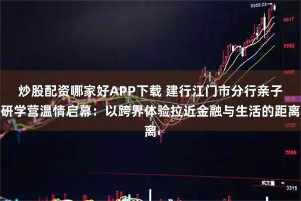 炒股配资哪家好APP下载 建行江门市分行亲子研学营温情启幕：以跨界体验拉近金融与生活的距离