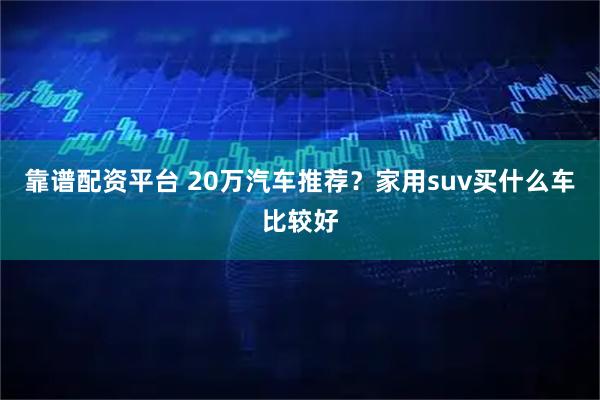 靠谱配资平台 20万汽车推荐？家用suv买什么车比较好