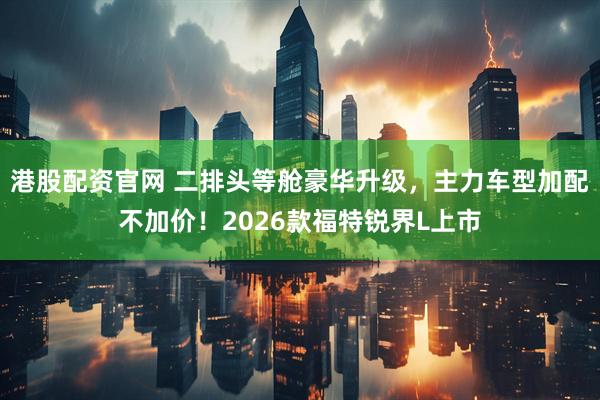 港股配资官网 二排头等舱豪华升级，主力车型加配不加价！2026款福特锐界L上市