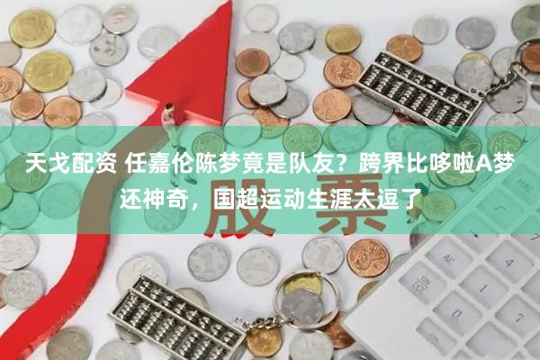 天戈配资 任嘉伦陈梦竟是队友？跨界比哆啦A梦还神奇，国超运动生涯太逗了