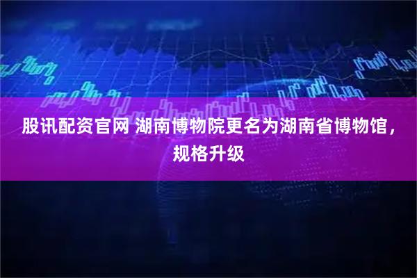 股讯配资官网 湖南博物院更名为湖南省博物馆，规格升级