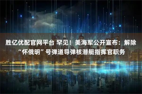 胜亿优配官网平台 罕见!美海军公开宣布:解除“怀俄明”号弹道导弹核潜艇指挥官职务