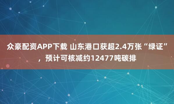 众豪配资APP下载 山东港口获超2.4万张“绿证”，预计可核减约12477吨碳排