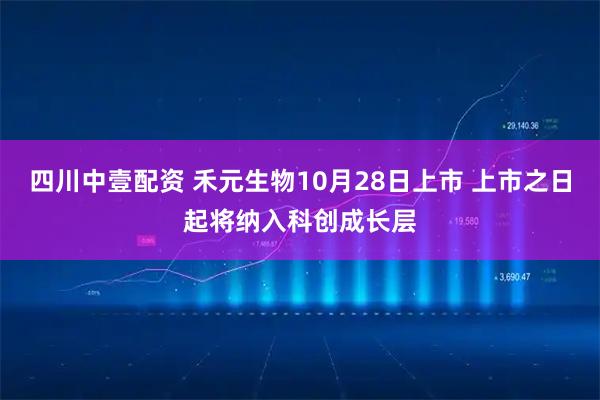 四川中壹配资 禾元生物10月28日上市 上市之日起将纳入科创成长层