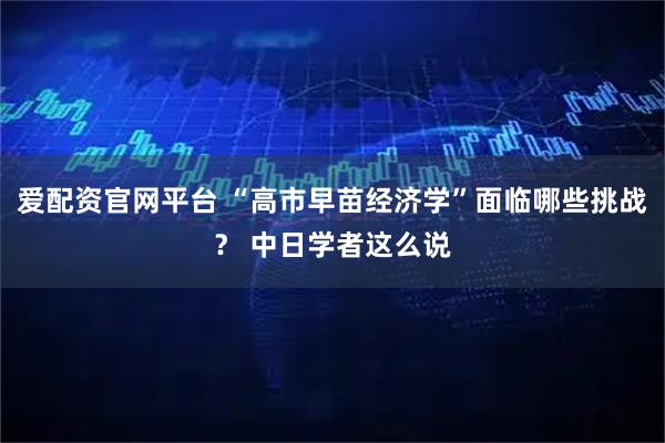 爱配资官网平台 “高市早苗经济学”面临哪些挑战？ 中日学者这么说
