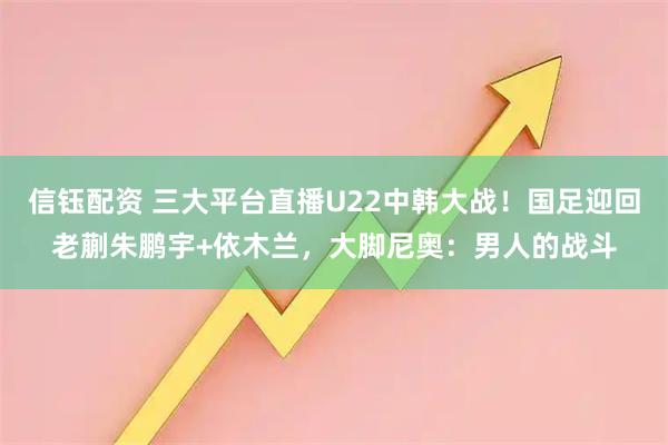 信钰配资 三大平台直播U22中韩大战！国足迎回老蒯朱鹏宇+依木兰，大脚尼奥：男人的战斗