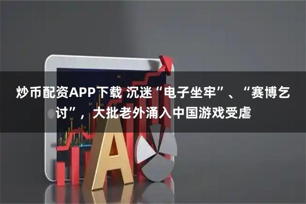 炒币配资APP下载 沉迷“电子坐牢”、“赛博乞讨”，大批老外涌入中国游戏受虐