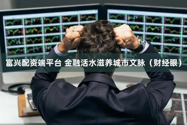 富兴配资端平台 金融活水滋养城市文脉（财经眼）