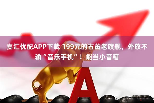 嘉汇优配APP下载 199元的古董老旗舰，外放不输“音乐手机”！能当小音箱