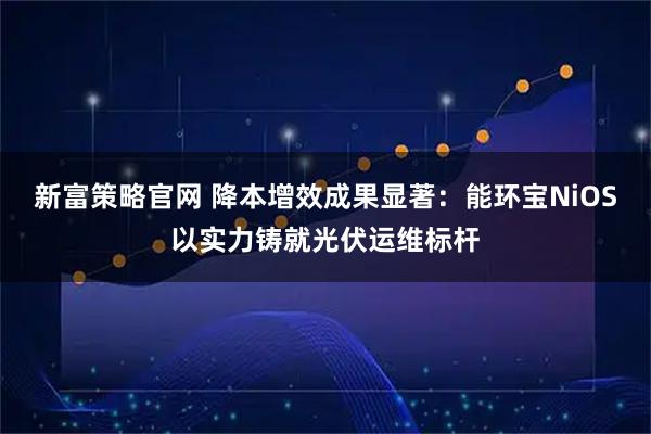 新富策略官网 降本增效成果显著：能环宝NiOS以实力铸就光伏运维标杆