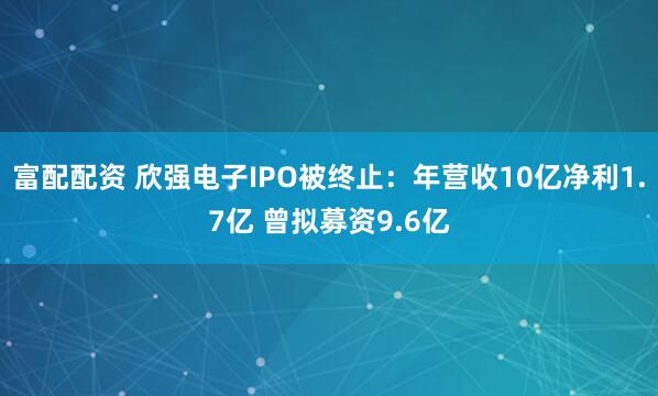 富配配资 欣强电子IPO被终止：年营收10亿净利1.7亿 曾拟募资9.6亿