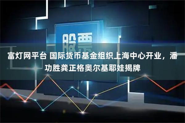 富灯网平台 国际货币基金组织上海中心开业，潘功胜龚正格奥尔基耶娃揭牌