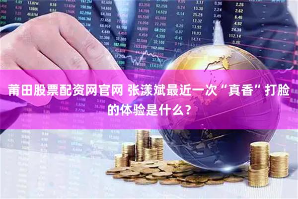 莆田股票配资网官网 张漾斌最近一次“真香”打脸的体验是什么？