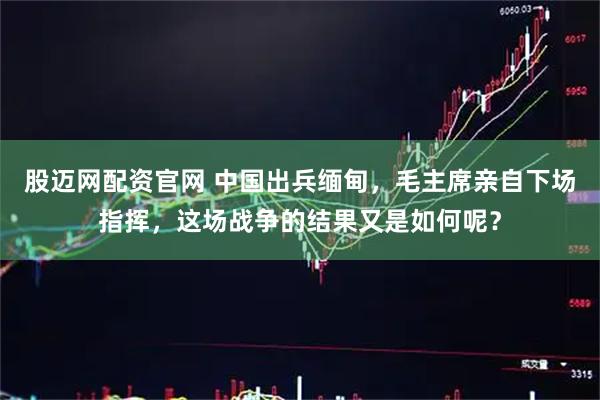股迈网配资官网 中国出兵缅甸，毛主席亲自下场指挥，这场战争的结果又是如何呢？