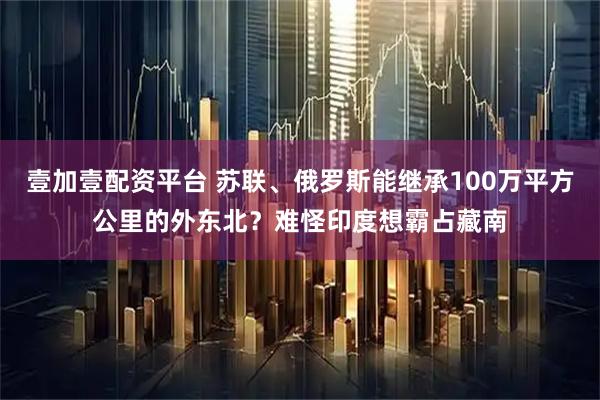 壹加壹配资平台 苏联、俄罗斯能继承100万平方公里的外东北？难怪印度想霸占藏南