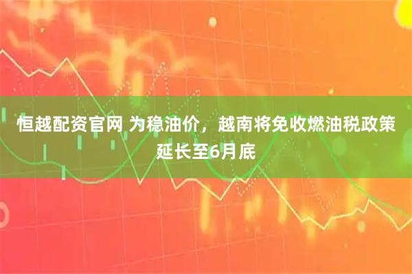 恒越配资官网 为稳油价，越南将免收燃油税政策延长至6月底