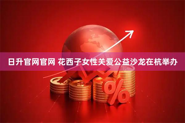 日升官网官网 花西子女性关爱公益沙龙在杭举办