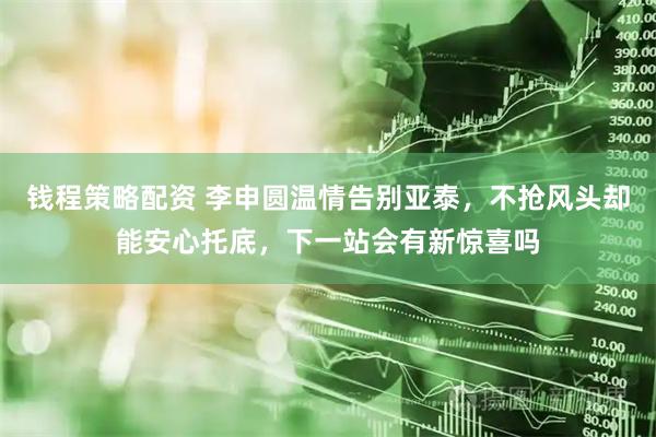 钱程策略配资 李申圆温情告别亚泰,不抢风头却能安心托底,下一站会有新惊喜吗