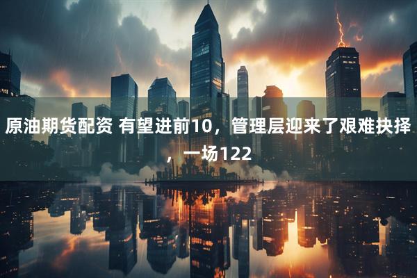 原油期货配资 有望进前10，管理层迎来了艰难抉择，一场122