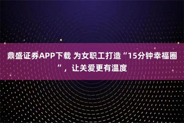 鼎盛证券APP下载 为女职工打造“15分钟幸福圈”，让关爱更有温度