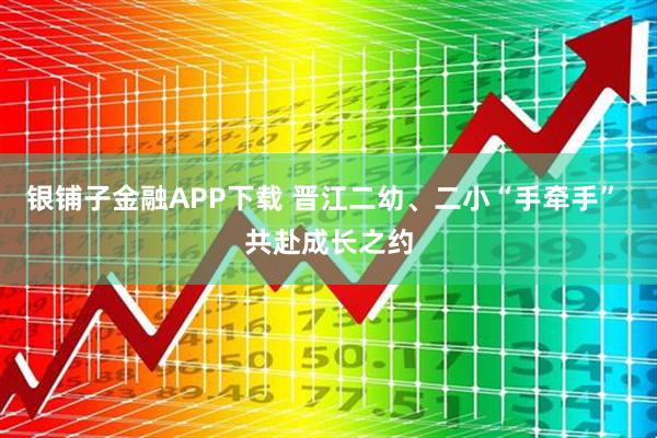 银铺子金融APP下载 晋江二幼、二小“手牵手” 共赴成长之约
