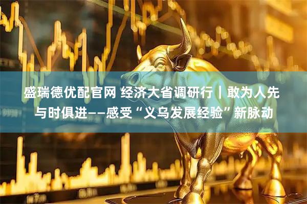 盛瑞德优配官网 经济大省调研行|敢为人先 与时俱进——感受“义乌发展经验”新脉动