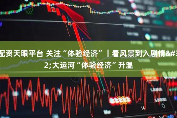 配资天眼平台 关注“体验经济”｜看风景到入剧情 大运河“体验经济”升温