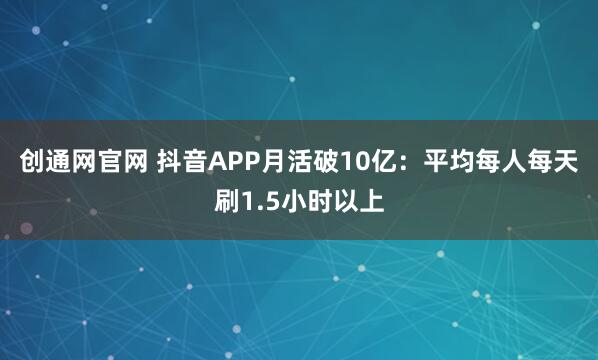 创通网官网 抖音APP月活破10亿:平均每人每天刷1.5小时以上