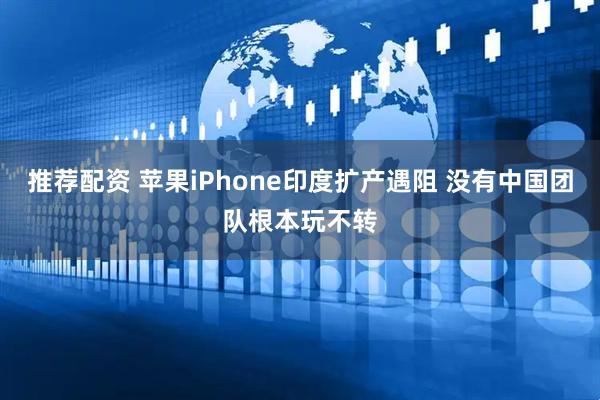 推荐配资 苹果iPhone印度扩产遇阻 没有中国团队根本玩不转
