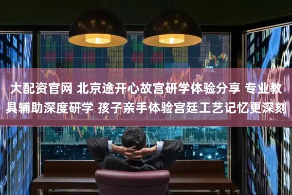 大配资官网 北京途开心故宫研学体验分享 专业教具辅助深度研学 孩子亲手体验宫廷工艺记忆更深刻