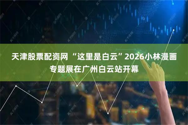 天津股票配资网 “这里是白云”2026小林漫画专题展在广州白云站开幕