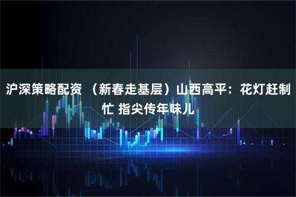 沪深策略配资 (新春走基层)山西高平:花灯赶制忙 指尖传年味儿