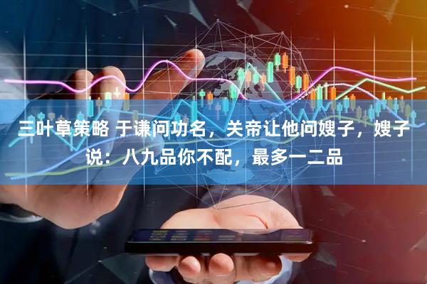 三叶草策略 于谦问功名，关帝让他问嫂子，嫂子说：八九品你不配，最多一二品