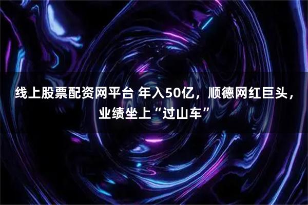 线上股票配资网平台 年入50亿，顺德网红巨头，业绩坐上“过山车”
