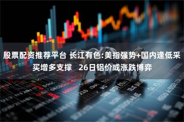 股票配资推荐平台 长江有色:美指强势+国内逢低采买增多支撑   26日铝价或涨跌博弈